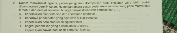 Dalam masyarakat agraris, petani penggarap ditempatkan pada tingkatan yang lebih rendah
dibandingkan pemilik tanah. Hubungan antara status sosial ekonomi seseorang pada masyarakat
tersebut dan derajat sosial lebih tinggi banyak ditentukan berdasarkan . . . .
A. kepemilikan alat pertanian dan kendaraan bermotor
B. besarnya pendapatan yang diperoleh di luar pertanian
C. kepemilikan peralatan teknologi pertanian
D. tingkat pendidikan yang dicapai anak-anaknya
E. kepemilikan sawah dan lahan pertanian lainnya