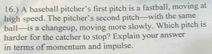 16.) A baseball pitcher’s first pitch is a fastball, moving at 
high speed. The pitcher’s second pitch—with the same 
ball—is a changeup, moving more slowly. Which pitch is 
harder for the catcher to stop? Explain your answer 
in terms of momentum and impulse.