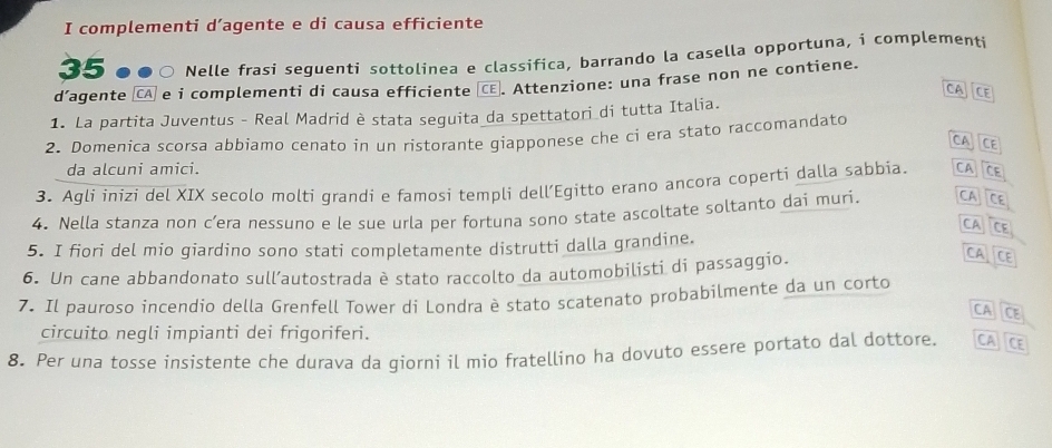 complementi d’agente e di causa efficiente
35 Nelle frasi seguenti sottolinea e classifica, barrando la casella opportuna, i complementi 
d’agente [CA] e i complementi di causa efficiente [CE. Attenzione: una frase non ne contiene. 
CATCE 
1. La partita Juventus - Real Madrid è stata seguita da spettatori di tutta Italia. 
2. Domenica scorsa abbiamo cenato in un ristorante giapponese che ci era stato raccomandato 
CA CE 
da alcuni amici. 
3. Aqli inizi del XIX secolo moltí qrandi e famosi templi dell’Egitto erano ancora coperti dalla sabbia CA CE 
4. Nella stanza non c’era nessuno e le sue urla per fortuna sono state ascoltate soltanto dai muri. CA JCE 
CA CE 
5. I fiori del mio giardino sono stati completamente distrutti dalla grandine. 
6. Un cane abbandonato sull’autostrada è stato raccolto da automobilisti di passaggio. 
CA CE 
7. Il pauroso incendio della Grenfell Tower di Londra è stato scatenato probabilmente da un corto 
CA CE 
circuito negli impianti dei frigoriferi. 
8. Per una tosse insistente che durava da qiorní il mio fratellino ha dovuto essere portato dal dottore. CA CE