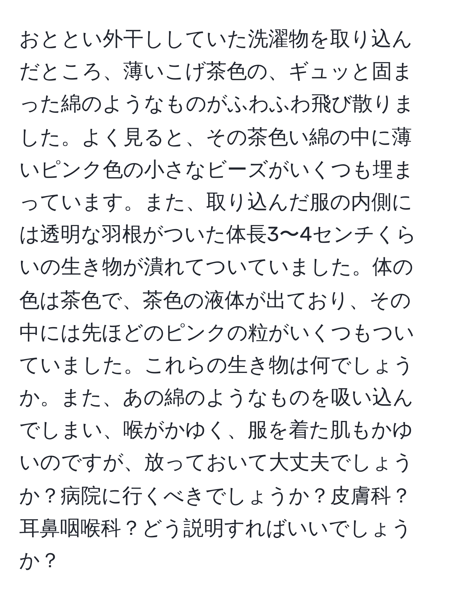 おととい外干ししていた洗濯物を取り込んだところ、薄いこげ茶色の、ギュッと固まった綿のようなものがふわふわ飛び散りました。よく見ると、その茶色い綿の中に薄いピンク色の小さなビーズがいくつも埋まっています。また、取り込んだ服の内側には透明な羽根がついた体長3〜4センチくらいの生き物が潰れてついていました。体の色は茶色で、茶色の液体が出ており、その中には先ほどのピンクの粒がいくつもついていました。これらの生き物は何でしょうか。また、あの綿のようなものを吸い込んでしまい、喉がかゆく、服を着た肌もかゆいのですが、放っておいて大丈夫でしょうか？病院に行くべきでしょうか？皮膚科？耳鼻咽喉科？どう説明すればいいでしょうか？