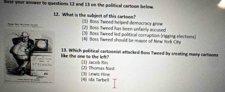 Base your answer to questions 12 and 13 on the political cartoon below.
12. What is the subject of this cartoon?
(1) Boss Tweed helped democracy grow
(2) Boss Tweed has been unfairly accused
(3) Boss Tweed led political corruption (rigging elections)
(4) Boss Tweed should be mayor of New York City
13. Which political cartoonist attacked Boss Tweed by creating many cartoons
like the one to the left?
(1) Jacob Riis
(2) Thomas Nast
(3) Lewis Hine
(4) Ida Tarbell