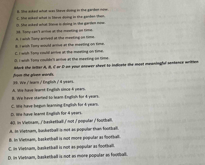 B. She asked what was Steve doing in the garden now.
C. She asked what is Steve doing in the garden then.
D. She asked what Steve is doing in the garden now.
38. Tony can’t arrive at the meeting on time.
A. I wish Tony arrived at the meeting on time.
B. I wish Tony would arrive at the meeting on time.
C. I wish Tony could arrive at the meeting on time.
D. I wish Tony couldn’t arrive at the meeting on time.
Mark the letter A, B, C or D on your answer sheet to indicate the most meaningful sentence written
from the given words.
39. We / learn / English / 4 years.
A. We have learnt English since 4 years.
B. We have started to learn English for 4 years.
C. We have begun learning English for 4 years.
D. We have learnt English for 4 years.
40. In Vietnam, / basketball / not / popular / football.
A. In Vietnam, basketball is not as popular than football.
B. In Vietnam, basketball is not more popular as football.
C. In Vietnam, basketball is not as popular as football.
D. In Vietnam, basketball is not as more popular as football.