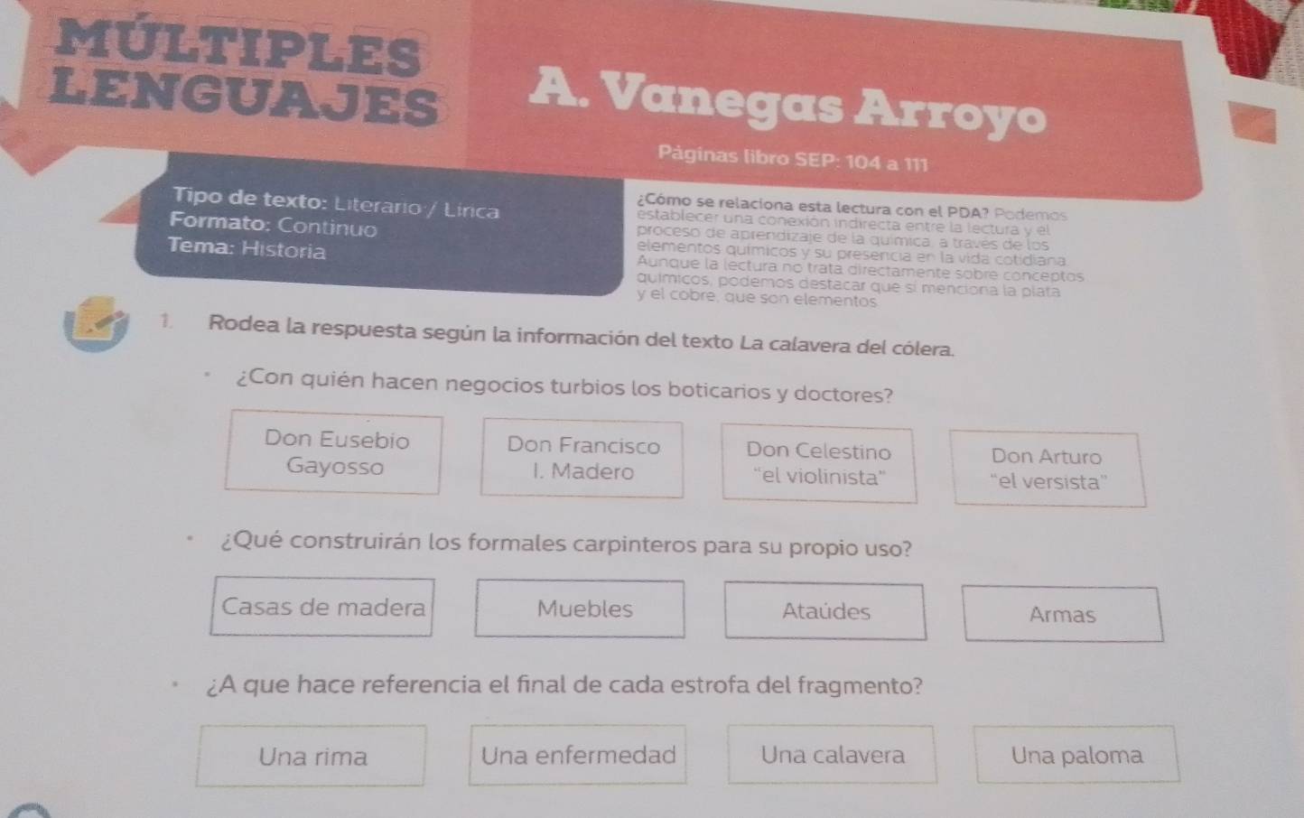 MÚLTIPLES
LENGUAJES A. Vanegas Arroyo
Pàginas libro SEP: 104 a 111
¿Cómo se relaciona esta lectura con el PDA? Podemos
Tipo de texto: Literario / Lírica establecer una conexión indirecta entre la lectura y el
proceso de aprendizaje de la química, a través de los
Formato: Continuo elementos químicos y su presencia en la vida cotidiana
Tema: Historia Aunque la lectura no trata directamente sobre conceptos
químicos, podemos destacar que sí menciona la plata
y el cobre, que son elementos
1 Rodea la respuesta según la información del texto La calavera del cólera.
¿Con quién hacen negocios turbios los boticarios y doctores?
Don Eusebio Don Francisco Don Celestino Don Arturo
Gayosso I. Madero “el violinista”' “el versista”
¿Qué construirán los formales carpinteros para su propio uso?
Casas de madera Muebles Ataúdes Armas
¿A que hace referencia el final de cada estrofa del fragmento?
Una rima Una enfermedad Una calavera Una paloma