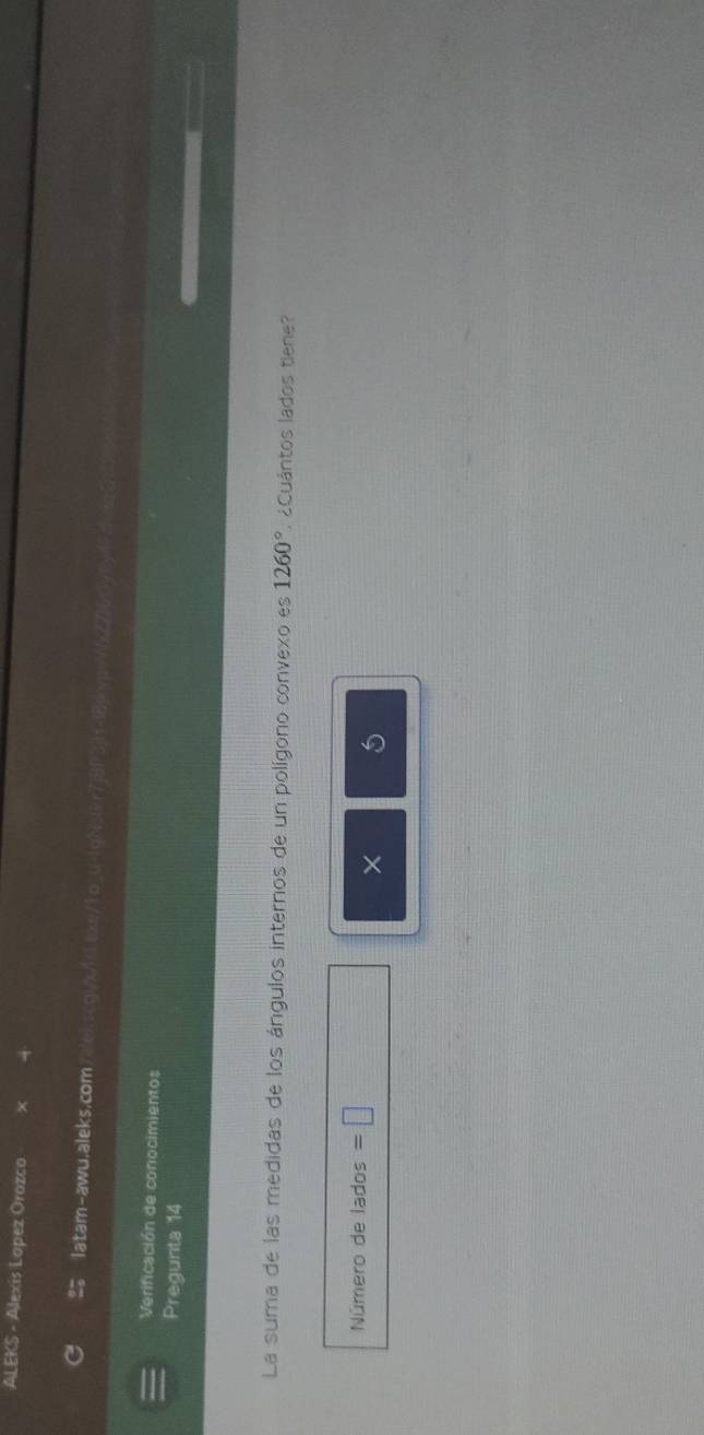 ALEKS - Alexis Lopez Orozco 
latam-awu.aleks.comrekscgi/x/11ax
Verificación de conocimientos 
Pregunta 14 
La suma de las medidas de los ángulos internos de un polígono convexo es 1260°. ¿Cuántos lados tiene? 
Número de lados =□
×