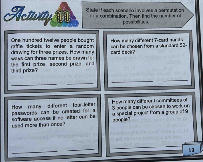 Acturity State if each scenario involves a permutation 
or a combination. Then find the number of 
possibilities. 
One hundred twelve people bought How many different 7 -card hands 
raffle tickets to enter a random can be chosen from a standard 52 - 
drawing for three prizes. How many card deck? 
ways can three names be drawn for 
the first prize, second prize, and 
third prize? 
_ 
_ 
_ 
_ 
How many different four-letter How many different committees of 
passwords can be created for a 3 people can be chosen to work on 
software access if no letter can be a special project from a group of 9
used more than once? people? 
_ 
_ 
_ 
13