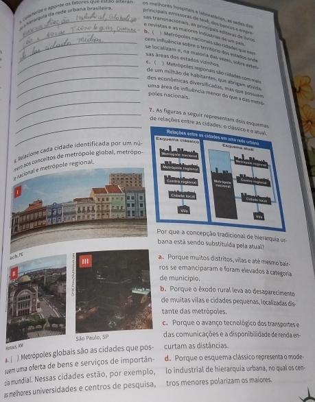a r aaalquía da rede urbana brasileira
s caanente e aponte os fatores que estão alterar os melhores hospitais e labonitórios, as sedes das
principais emissoras de tevê, dos bancos e empra
sas transnacionals, as principais editoras de lívios
e revistas e as maiores indústrias de um pais
_b. ( Metrópoles nacionais são cidades que exr
cem influência sobre o território dos estados onde
_se localizam e, na maioria das vezes, sobre exten
sas áreas dos estados vizinhos.
_c. ( Metrópoles regionais são cidades com mais
de um milhão de habitantes, que abrigam stávido
_
_des econômicas diversificadas, mas que possuem
_uma área de influência menor do que a das metré
poles nacionais.
_7. As figuras a seguir répresentam doi
_de relações entre as cidades: o clássico e o atual.
clelacone cada cidade identificada por um nú
s conceitos de metrópole global, metrópo
gional,
cepção tradicional de hierarquia u
ana está sendo substituída pela atual?
A
a. Porque muitos distritos, vilas e até mesmo bair-
ros se emanciparam e foram elevados à categoria
de município.
b. Porque o êxodo rural leva ao desaparecimento
de muitas vilas e cidades pequenas, localizadas dis-
tante das metrópoles.
c. Porque o avanço tecnológico dos transportes e
das comunicações e a disponibilidade de renda en-
2í ) Metrópoles globais são as cidades que pos- curtam as distâncias.
sem uma oferta de bens e serviços de importân- d. Porque o esquema clássico representa o mode-
ca mundial. Nessas cidades estão, por exemplo, lo industrial de hierarquia urbana, no qual os cen-
as melhores universidades e centros de pesquisa,  tros menores polarizam os maiores.