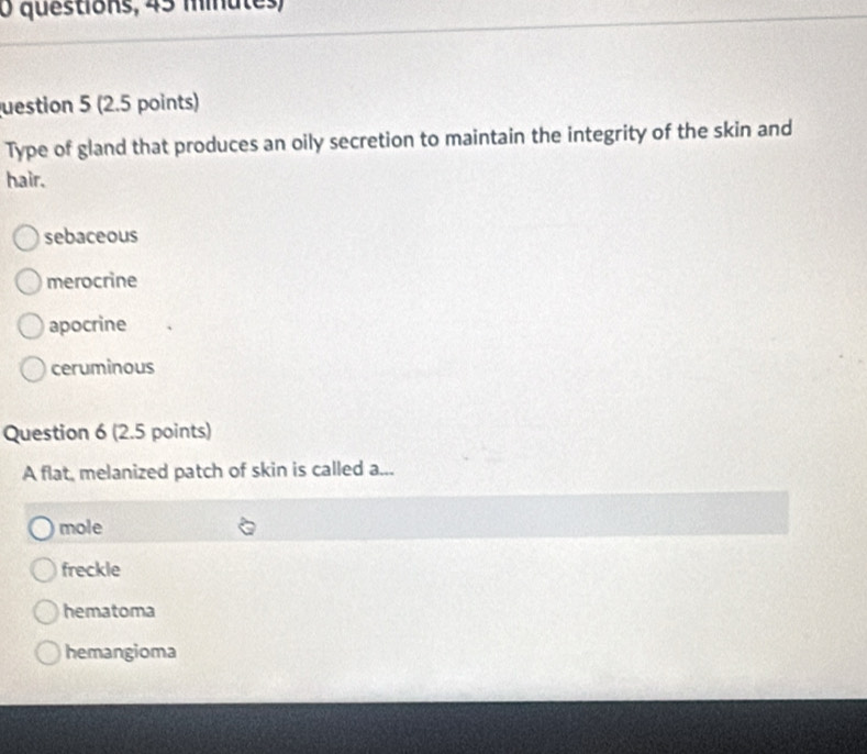 questions, 45 minutes)
uestion 5 (2.5 points)
Type of gland that produces an oily secretion to maintain the integrity of the skin and
hair.
sebaceous
merocrine
apocrine
ceruminous
Question 6 (2.5 points)
A flat, melanized patch of skin is called a...
mole
freckle
hematoma
hemangioma