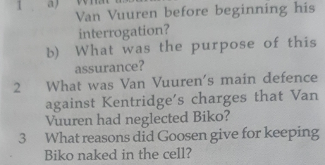 1 、 a 
Van Vuuren before beginning his 
interrogation? 
b) What was the purpose of this 
assurance? 
2 What was Van Vuuren's main defence 
against Kentridge's charges that Van 
Vuuren had neglected Biko? 
3 What reasons did Goosen give for keeping 
Biko naked in the cell?