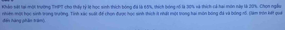 Khảo sát tại một trường THPT cho thấy tỷ lệ học sinh thích bóng đá là 65%, thích bóng rố là 30% và thích cả hai môn này là 20%. Chọn ngẫu 
nhiên một học sinh trong trường. Tính xác suất đế chọn được học sinh thích ít nhất một trong hai môn bóng đá và bóng rố. (làm tròn kết quả 
đến hàng phần trăm).