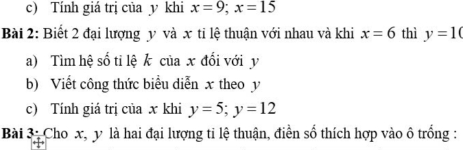 Tính giá trị của y khi x=9; x=15
Bài 2: Biết 2 đại lượng y và x tỉ lệ thuận với nhau và khi x=6 thì y=10
a) Tìm hệ số tỉ lệ k của x đổi với y
b) Viết công thức biểu diễn x theo y
c) Tính giá trị của x khi y=5; y=12
Bài 3: Cho x, y là hai đại lượng ti lệ thuận, điền số thích hợp vào ô trống :