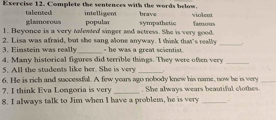 Complete the sentences with the words below.
talented intelligent brave violent
glamorous popular sympathetic famous
1. Beyonce is a very talented singer and actress. She is very good.
2. Lisa was afraid, but she sang alone anyway. I think that’s really _.
3. Einstein was really_ - he was a great scientist.
4. Many historical figures did terrible things. They were often very_
5. All the students like her. She is very _.
6. He is rich and successful. A few years ago nobody knew his name, now he is very_
7. I think Eva Longoria is very _. She always wears beautiful clothes.
8. I always talk to Jim when I have a problem, he is very _`