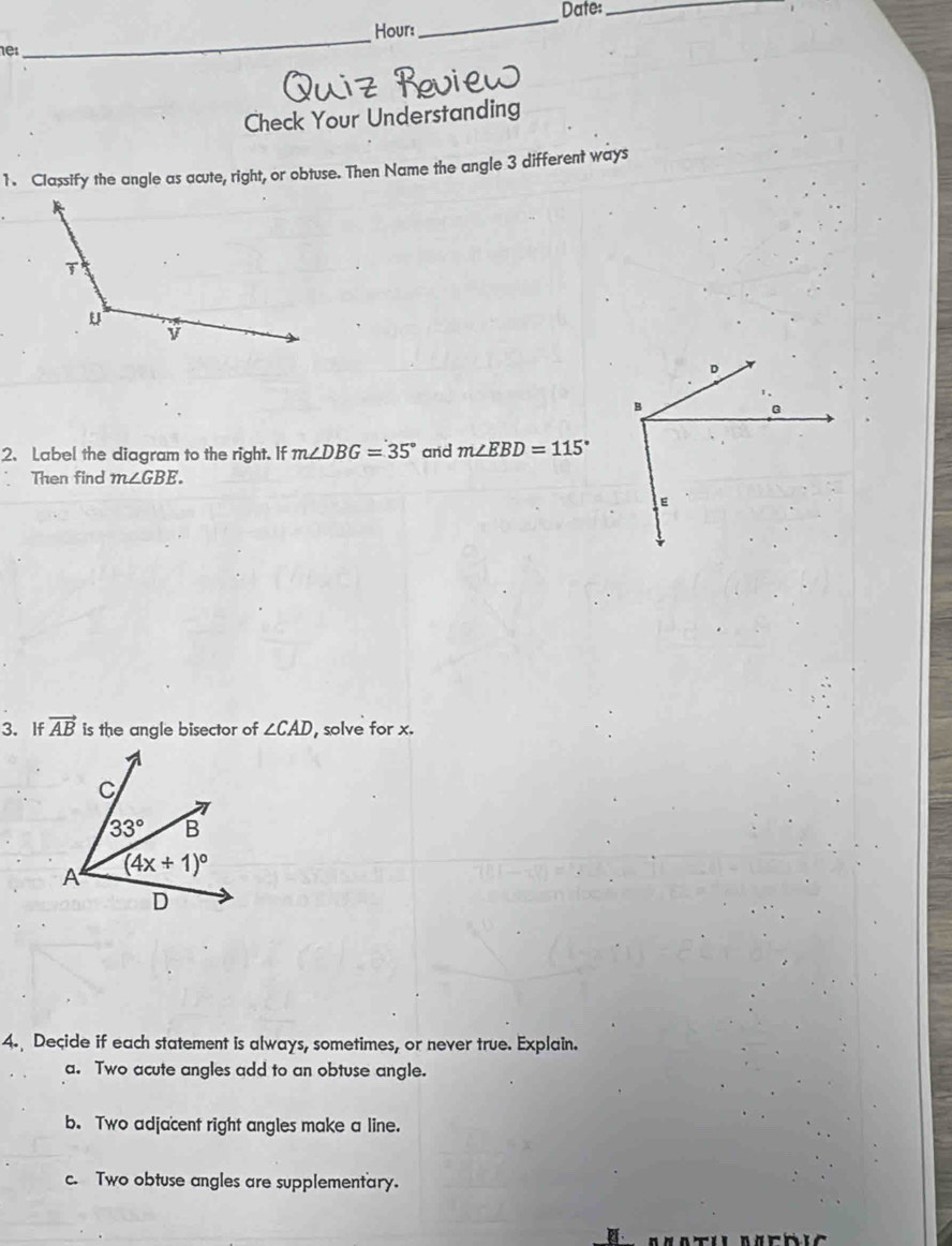 Date:_
Hour:
_
nes
_
Check Your Understanding
1. Classify the angle as acute, right, or obtuse. Then Name the angle 3 different ways
2、Label the diagram to the right. If m∠ DBG=35° and m∠ EBD=115°
Then find m∠ GBE.
3. If vector AB is the angle bisector of ∠ CAD , solve for x.
4. Decide if each statement is always, sometimes, or never true. Explain.
a. Two acute angles add to an obtuse angle.
b. Two adjacent right angles make a line.
c. Two obtuse angles are supplementary.