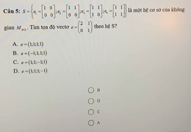 S= e_1=beginbmatrix 1&0 0&0endbmatrix ;e_2=beginbmatrix 1&1 0&0endbmatrix ;e_3=beginbmatrix 1&1 1&0endbmatrix ;e_4=beginbmatrix 1&1 1&1endbmatrix  là một hệ cơ sở của không
gian M_2* 2. Tìm tọa độ vectơ e=beginpmatrix 2&1 0&1endpmatrix theo hệ S?
A. e=(1;1;1;1)
B. e=(-1;1;1;1)
C. e=(1;1;-1;1)
D. e=(1;1;1;-1)
B
D
C
A