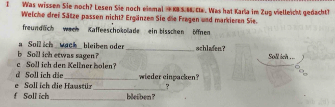 Was wissen Sie noch? Lesen Sie noch einmal → KB S. 66. Cla . Was hat Karla im Zug vielleicht gedacht? 
Welche drei Sätze passen nicht? Ergänzen Sie die Fragen und markieren Sie. 
freundlich wach Kaffeeschokolade ein bisschen öffnen 
a Soll ich _wach_ bleiben oder _schlafen? 
b Soll ich etwas sagen? Soll ich ... 
c Soll ich den Kellner holen? 
d Soll ich die _wieder einpacken? 
e Soll ich die Haustür _? 
f Soll ich _bleiben?