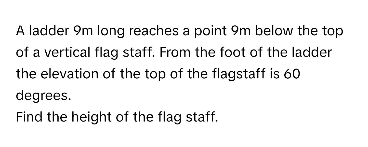 A ladder 9m long reaches a point 9m below the top of a vertical flag staff. From the foot of the ladder the elevation of the top of the flagstaff is 60 degrees. 
Find the height of the flag staff.