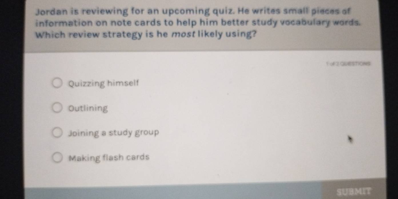 Jordan is reviewing for an upcoming quiz. He writes small pieces of
information on note cards to help him better study vocabulary words.
Which review strategy is he most likely using?
FoFZ QUESTIONS
Quizzing himself
Outlining
Joining a study group
Making flash cards
SUBMIT