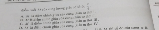 điểm cuối M của cung lượng giác có số đo  π /4 -
Dể
A. M là điểm chính giữa của cung phần tư thứ Ⅰ .
B. M là điểm chính giữa của cung phần tư thứ II .
C. M là điểm chính giữa của cung phần tư thứ III .
D. M là điểm chính giữa của cung phần tư thứ IV .
là M. thì số đo của cung & là