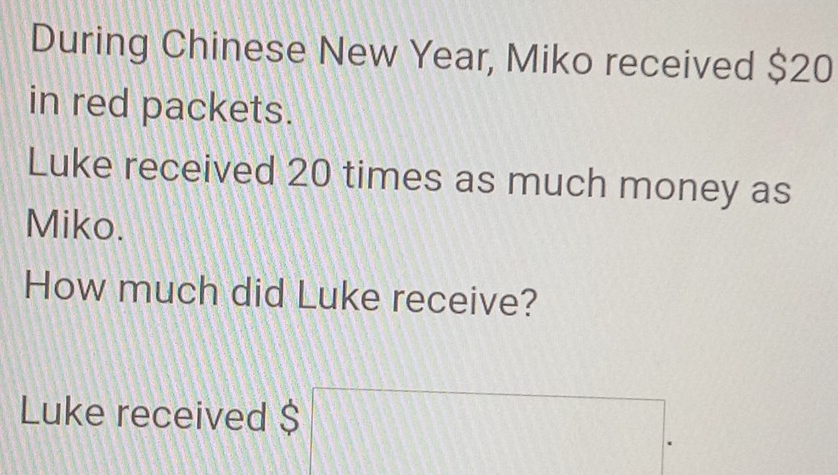 During Chinese New Year, Miko received $20
in red packets. 
Luke received 20 times as much money as 
Miko. 
How much did Luke receive? 
Luke received $