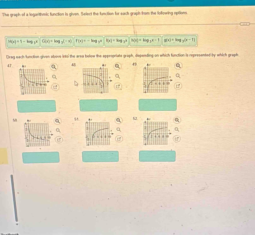 The graph of a logarithmic function is given. Select the function for each graph from the following options.
H(x)=1-log _3x G(x)=log _3(-x) F(x)=-log _3x f(x)=log _3x h(x)=log _3x-1 g(x)=log _3(x-1)
Drag each function given above into the area below the appropriate graph, depending on which function is represented by which graph.
48
49
47. 

50. 52.
51 Av
y
0 10
4 8 10 2 4 9