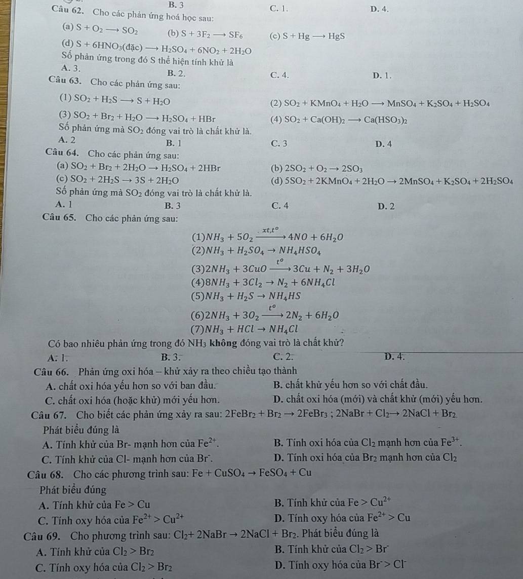 B. 3 C. 1. D. 4.
Câu 62. Cho các phản ứng hoá học sau:
(a) S+O_2to SO_2 (b) S+3F_2to SF_6 (c) S+Hgto HgS
(d) S+6HNO_3(d c)to H_2SO_4+6NO_2+2H_2O
Số phản ứng trong đó S thể hiện tính khử là
A. 3. B. 2. C. 4. D. 1.
Câu 63. Cho các phản ứng sau:
(1) SO_2+H_2Sto S+H_2O (2) SO_2+KMnO_4+H_2Oto MnSO_4+K_2SO_4+H_2SO_4
(3) SO_2+Br_2+H_2Oto H_2SO_4+HBr (4) SO_2+Ca(OH)_2to Ca(HSO_3)_2
Số phản ứng mà SO_2 đóng vai trò là chất khử là.
A. 2 B. 1 C. 3 D. 4
Câu 64. Cho các phản ứng sau:
(a) SO_2+Br_2+2H_2Oto H_2SO_4+2HBr (b) 2SO_2+O_2to 2SO_3
(c) SO_2+2H_2Sto 3S+2H_2O (d) 5SO_2+2KMnO_4+2H_2Oto 2MnSO_4+K_2SO_4+2H_2SO_4
Số phản ứng mà SO_2 đóng vai trò là chất khử là.
A. 1 B. 3 C. 4 D. 2
Câu 65. Cho các phản ứng sau:
(1) NH_3+5O_2xrightarrow · xt_,t^o4NO+6H_2O
(2) NH_3+H_2SO_4to NH_4HSO_4
(3) 2NH_3+3CuOxrightarrow t°3Cu+N_2+3H_2O
(4) 8NH_3+3Cl_2to N_2+6NH_4Cl
(5) NH_3+H_2Sto NH_4HS
(6) 2NH_3+3O_2xrightarrow t°2N_2+6H_2O
(7) NH_3+HClto NH_4Cl
Có bao nhiêu phản ứng trong đó NH₃ không đóng vai trò là chất khử?
A. 1. B. 3. C. 2. D. 4.
Câu 66.  Phản ứng oxi hóa - khử xảy ra theo chiều tạo thành
A. chất oxi hóa yếu hơn so với ban đầu. B. chất khử yếu hơn so với chất đầu.
C. chất oxi hóa (hoặc khử) mới yếu hơn. D. chất oxi hóa (mới) và chất khử (mới) yếu hơn.
Câu 67. Cho biết các phản ứng xảy ra sau: 2FeBr_2+Br_2to 2FeBr_3;2NaBr+Cl_2to 2NaCl+Br_2
Phát biểu đúng là
A. Tính khử của Br- mạnh hơn của Fe^(2+). B. Tính oxi hóa của Cl_2 mạnh hơn của Fe^(3+).
C. Tính khử của Cl- mạnh hơn của Br . D. Tính oxi hóa của Br_2 mạnh hơn của Cl_2
Câu 68. Cho các phương trình sau: Fe+CuSO_4to FeSO_4+Cu
Phát biểu đúng
A. Tính khử của Fe>Cu B. Tính khử của Fe>Cu^(2+)
C. Tính oxy hóa của Fe^(2+)>Cu^(2+) D. Tính oxy hóa của Fe^(2+)>Cu
Câu 69. Cho phương trình sau: Cl_2+2NaBrto 2NaCl+Br_2. Phát biểu đúng là
A. Tính khử của Cl_2>Br_2 B. Tính khử của Cl_2>Br^-
C. Tính oxy hóa của Cl_2>Br_2 D. Tính oxy hóa của Br>Cl^-