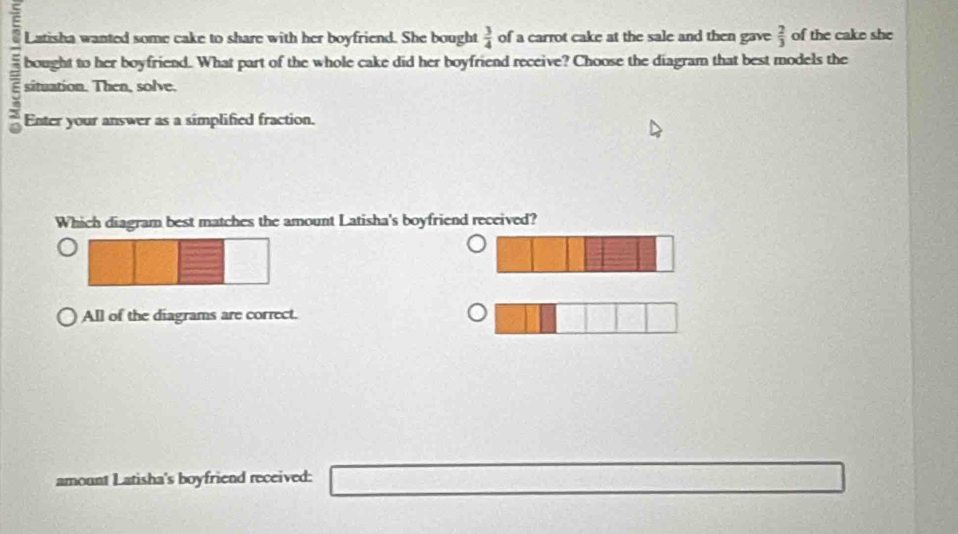 Latisha wanted some cake to share with her boyfriend. She bought  3/4  of a carrot cake at the sale and then gave  2/3  of the cake she
bought to her boyfriend. What part of the whole cake did her boyfriend receive? Choose the diagram that best models the
situation. Then, solve.
Enter your answer as a simplified fraction.
Which diagram best matches the amount Latisha's boyfriend received?
All of the diagrams are correct.
amount Latisha's boyfriend received: