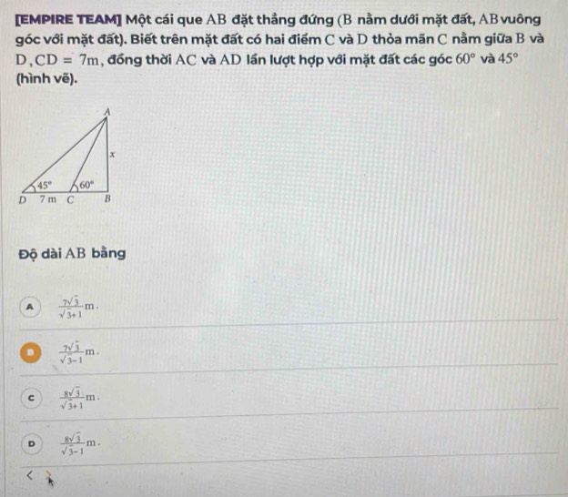[EMPIRE TEAM] Một cái que AB đặt thẳng đứng (B nằm dưới mặt đất, AB vuông
góc với mặt đất). Biết trên mặt đất có hai điểm C và D thỏa mãn C nằm giữa B và
D,CD=7m ,  đồng thời AC và AD lần lượt hợp với mặt đất các góc 60° và 45°
(hình vẽ).
Độ dài AB bằng
A  7sqrt(3)/sqrt(3)+1 m.
D  7sqrt(3)/sqrt(3)-1 m.
C  8sqrt(3)/sqrt(3)+1 m.
D  8sqrt(3)/sqrt(3)-1 m.
