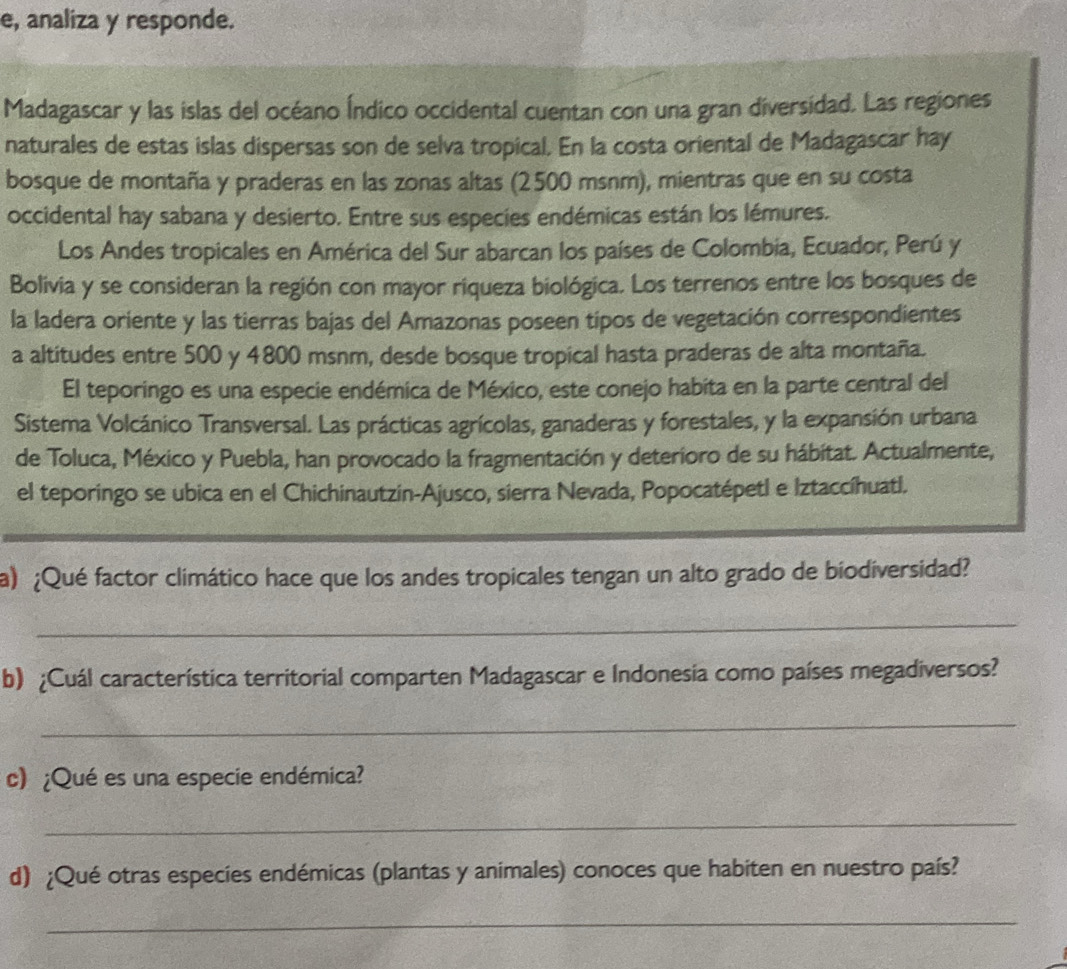 e, analiza y responde. 
Madagascar y las islas del océano Índico occidental cuentan con una gran diversidad. Las regiones 
naturales de estas islas dispersas son de selva tropical. En la costa oriental de Madagascar hay 
bosque de montaña y praderas en las zonas altas (2500 msnm), mientras que en su costa 
occidental hay sabana y desierto. Entre sus especies endémicas están los lémures. 
Los Andes tropicales en América del Sur abarcan los países de Colombia, Ecuador, Perú y 
Bolivia y se consideran la región con mayor riqueza biológica. Los terrenos entre los bosques de 
la ladera oriente y las tierras bajas del Amazonas poseen tipos de vegetación correspondientes 
a altitudes entre 500 y 4800 msnm, desde bosque tropical hasta praderas de alta montaña. 
El teporingo es una especie endémica de México, este conejo habita en la parte central del 
Sistema Volcánico Transversal. Las prácticas agrícolas, ganaderas y forestales, y la expansión urbana 
de Toluca, México y Puebla, han provocado la fragmentación y deterioro de su hábitat. Actualmente, 
el teporingo se ubica en el Chichinautzin-Ajusco, sierra Nevada, Popocatépetl e Iztaccíhuatl. 
a) ¿Qué factor climático hace que los andes tropicales tengan un alto grado de biodiversidad? 
_ 
b) ¿Cuál característica territorial comparten Madagascar e Indonesia como países megadiversos? 
_ 
c) ¿Qué es una especie endémica? 
_ 
d) ¿Qué otras especies endémicas (plantas y animales) conoces que habiten en nuestro país? 
_
