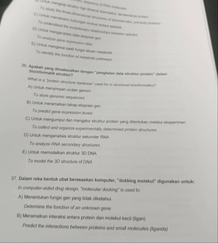Mary sequence of R8sA molecules
() Untuk mengkaşi struktur tiga dimensi biomolekuí, terutamanya protein
To study the three-dimensional structures of biomolecules, primanty protems
C) Untuk memahami hubungan evolusi antara spesies
To understand the evolutionary relationships between species
D) Untuk menganalisis data ekspresi gen
To analyze gene expression data
E) Untuk mengenal pasti fungsi Ialuan metabolik
To identify the function of metabolic pathways
36. Apakah yang dimaksudkan dengan ''pangkalan data struktur protein'' dalam
bioinformatik struktur?
What is a "protein structure database" used for in structural bioinformatics?
A) Untuk menyimpan urutan genom
To store genomic sequences
B) Untuk meramalkan tahap ekspresi gen
To predict gene expression levels
C) Untuk mengumpul dan mengatur struktur protein yang ditentukan melalui eksperimen
To collect and organize experimentally determined protein structures
D) Untuk menganalisis struktur sekunder RNA
To analyze RNA secondary structures
E) Untuk memodelkan struktur 3D DNA
To model the 3D structure of DNA
37. Dalam reka bentuk ubat berasaskan komputer, ''dokking molekul'' digunakan untuk:
In computer-aided drug design, "molecular docking" is used to:
A) Menentukan fungsi gen yang tidak diketahui
Determine the function of an unknown gene
B) Meramalkan interaksi antara protein dan molekul kecil (ligan)
Predict the interactions between proteins and small molecules (ligands)