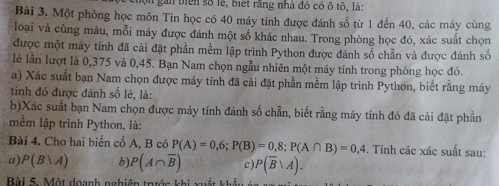 ộn gai biển số lễ, biết răng nhà đó có ô tô, là: 
Bài 3. Một phòng học môn Tin học có 40 máy tính được đánh số từ 1 đến 40, các máy cùng 
loại và cùng màu, mỗi máy được đánh một số khác nhau. Trong phòng học đó, xác suất chọn 
được một máy tính đã cài đặt phần mềm lập trình Python được đánh số chẵn và được đánh số 
lẻ lần lượt là 0,375 và 0,45. Bạn Nam chọn ngẫu nhiên một máy tính trong phòng học đó. 
a) Xác suất bạn Nam chọn được máy tính đã cài đặt phần mềm lập trình Python, biết rằng máy 
tính đó được đánh số lẻ, là: 
b)Xác suất bạn Nam chọn được máy tính đánh số chẵn, biết rằng máy tính đó đã cài đặt phần 
mềm lập trình Python, là: 
Bài 4. Cho hai biến cố A, B có P(A)=0,6; P(B)=0,8; P(A∩ B)=0,4. Tính các xác suất sau: 
a) P(B|A) b) P(A∩ overline B) c) P(overline B|A). 
Bài 5. Một doanh nghiên trước khi xuất khổ