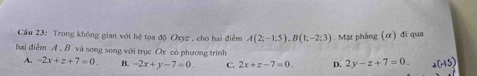 Trong không gian với hệ tọa độ Oxyz , cho hai điểm A(2;-1;5), B(1;-2;3). Mặt phẳng (α) đi qua
hai điểm A, B và song song với trục Ox có phương trình
A. -2x+z+7=0. B. -2x+y-7=0. C. 2x+z-7=0. D. 2y-z+7=0.