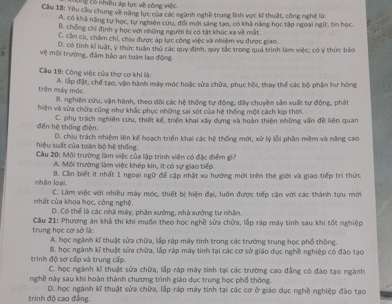 thông có nhiều áp lực về công việc
Câu 18: Yêu cầu chung về năng lực của các ngành nghề trong lĩnh vực kĩ thuật, công nghệ là:
A. có khả năng tự học, tự nghiên cứu, đối mới sáng tạo, có khả năng học tập ngoại ngữ, tin học.
B. chống chỉ định y học với những người bị có tật khúc xạ về mắt,
C. cần cù, chăm chỉ, chịu được áp lực công việc và nhiệm vụ được giao.
D. có tính kỉ luật, ý thức tuận thủ các quy định, quy tác trong quá trình làm việc; có ý thức bảo
vệ môi trường, đảm bảo an toàn lao động.
Câu 19: Công việc của thợ cơ khí là:
A. lắp đặt, chế tạo, vận hành máy móc hoặc sửa chữa, phục hồi, thay thế các bộ phận hư hòng
trên máy móc.
B. nghiên cứu, vận hành, theo dõi các hệ thống tự động, dây chuyền sản xuất tự động, phát
hiện và sửa chữa cũng như khắc phục những sai sót của hệ thống một cách kịp thời.
C. phụ trách nghiên cứu, thiết kế, triển khai xây dựng và hoàn thiện những vấn đề liên quan
đến hệ thống điện.
D. chịu trách nhiệm lên kế hoạch triển khai các hệ thống mới, xử lý lỗi phần mềm và nâng cao
hiệu suất của toàn bộ hệ thống.
Câu 20: Mội trường làm việc của lập trình viên có đặc điểm gì?
A. Môi trường làm việc khép kín, ít có sự giao tiếp.
B. Cần biết ít nhất 1 ngoại ngữ để cập nhật xu hướng mới trên thé giới và giao tiếp tri thức
nhân loại.
C. Làm việc với nhiều máy móc, thiết bị hiện đại, luôn được tiếp cận với các thành tựu mới
nhất của khoa học, công nghệ.
D. Có thể là các nhà máy, phân xưởng, nhà xưởng tư nhân.
Câu 21: Phương án khả thi khi muốn theo học nghề sửa chữa, lắp ráp máy tính sau khi tốt nghiệp
trung học cơ sở là:
A. học ngành kĩ thuật sửa chữa, lắp ráp máy tính trong các trường trung học phố thông.
B. học ngành kĩ thuật sửa chữa, lắp ráp máy tính tại các cơ sở giáo dục nghề nghiệp có đào tạo
trình độ sơ cấp và trung cấp.
C. học ngành kĩ thuật sửa chữa, lắp ráp máy tính tại các trường cao đẳng có đào tạo ngành
nghề này sau khi hoàn thành chương trình giáo dục trung học phố thông
D. học ngành kĩ thuật sửa chữa, lắp ráp máy tính tại các cơ ở giáo dục nghề nghiệp đào tạo
trình độ cao đẳng.