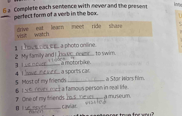 a Complete each sentence with never and the present 
inte 
perfect form of a verb in the box. 
U 
drive₹ eat learn meet ride share 
S 
visit watch 
1 |_ a photo online. 
2 My family and !_ to swim. 
3 1_ a motorbike. 
4 | _a sports car. 
5 Most of my friends _a Star Wars film. 
6 | _a famous person in real life. 
7 One of my friends _a museum. 
8 1_ caviar. 
cences true for you?