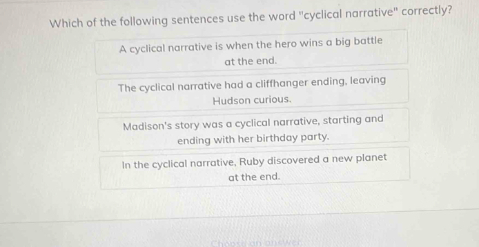 Which of the following sentences use the word "cyclical narrative" correctly?
A cyclical narrative is when the hero wins a big battle
at the end.
The cyclical narrative had a cliffhanger ending, leaving
Hudson curious.
Madison's story was a cyclical narrative, starting and
ending with her birthday party.
In the cyclical narrative, Ruby discovered a new planet
at the end.