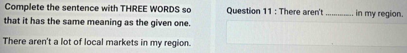 Complete the sentence with THREE WORDS so Question 11 : There aren't _in my region. 
that it has the same meaning as the given one. 
There aren't a lot of local markets in my region.