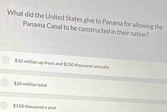 What did the United States give to Panama for allowing the
Panama Canal to be constructed in their nation?
$10 million up front and $250 thousand annually
$20 million total
$150 thousand a year