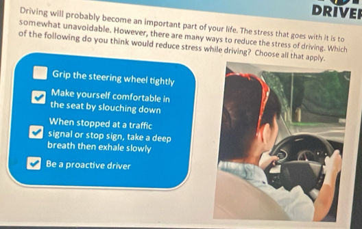 DRIVER
Driving will probably become an important part of your life. The stress that goes with it is to
somewhat unavoidable. However, there are many ways to reduce the stress of driving. Which
of the following do you think would reduce stress while driving? Choose all that
Grip the steering wheel tightly
Make yourself comfortable in
the seat by slouching down
When stopped at a traffic
signal or stop sign, take a deep
breath then exhale slowly
Be a proactive driver