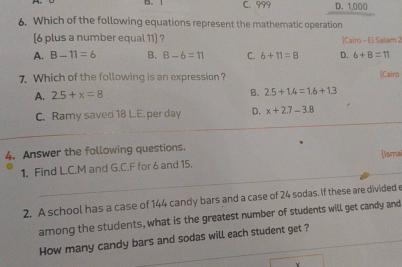 C. 999 D. 1,000
6. Which of the following equations represent the mathematic operation
(6 plus a number equal 11) ? [Cairo - El Salam 2
A. B-11=6 B. B-6=11 C. 6+11=B D. 6+B=11
7. Which of the following is an expression ? [Cairo
A. 2.5+x=8
B. 2.5+1.4=1.6+1.3
C. Ramy saved 18 L..E. per day
D. x+2.7-3.8
_
4. Answer the following questions.
(Isma
_
1. Find L.C. M and G.C. F for 6 and 15.
2. A school has a case of 144 candy bars and a case of 24 sodas. If these are divided e
among the students, what is the greatest number of students will get candy and
How many candy bars and sodas will each student get ?