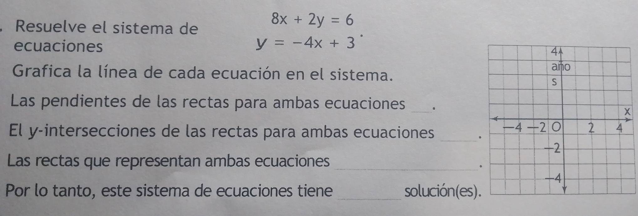 Resuelve el sistema de
8x+2y=6
ecuaciones y=-4x+3
Grafica la línea de cada ecuación en el sistema.
Las pendientes de las rectas para ambas ecuaciones _.
El y -intersecciones de las rectas para ambas ecuaciones_
Las rectas que representan ambas ecuaciones_
Por lo tanto, este sistema de ecuaciones tiene _solución(es)