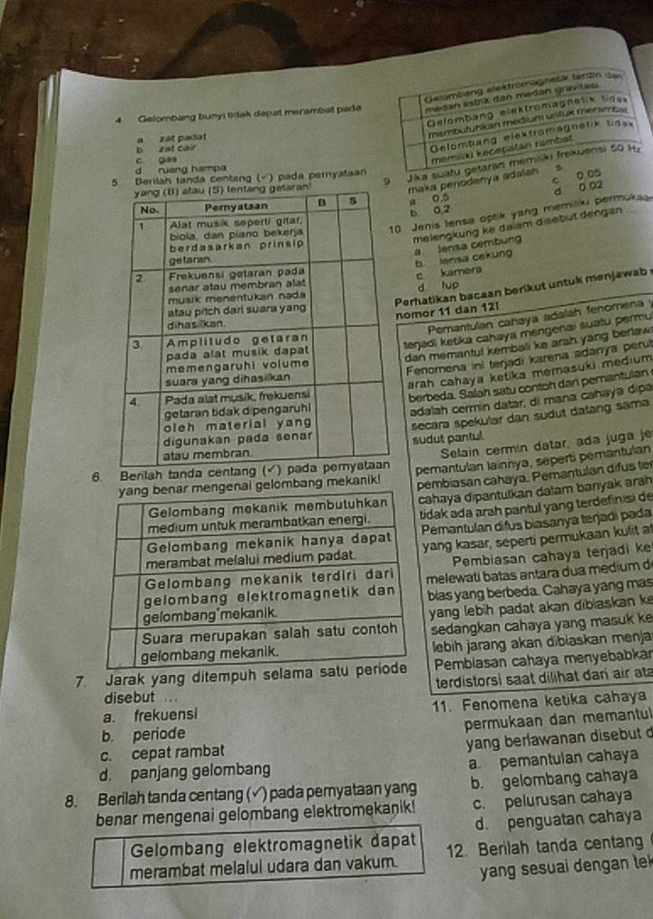 Gecombang elektromagnesk terdin d
4 Gelombang bunyi tdak daput merambat pada medan estrik dan medán gravtas.
Gelombang elestromagnetik ldas
a zat padat
membutunican medium ustuk métimcal
b zat cair
Gelombang elektromagnetik tiesk
c. gas
memiški keceçatan rambat
9 Jika suatu getaran memiski frekuensi 50 Hy
d ruang hampa 5
5 Berilah tanda centang (√) pada peryataan
c 0.05
maka penodenya adalah
b 0,2 d 0 02
a 0.5
. Jenis lensa optik yang memiliu permuka
melengkung ke dalam disebut dengan
a lensa cembung
b lensa cekung
c kamera
d lup
Perhatikan bacaan berikut untuk menjawab omor 11 dan 12
Pemantulan cahaya adalah fenomena y
teŋadi ketika cahaya mengenai suatu permu
dan memantul kembali ke arah yang berlaw 
Fenomena ini terjadi karena adanya perul
arah cahaya ketika memasuki medium 
berbeda. Salah satu contoh dan pemantulan 
adalah cermín datar, di maña cañaya dipa
secara spekular dan südut datang sama
Selain cermin datar, ada juga je
sudut pantul.
6. Benlah tan pemantulan Iainnya, seperti pemantulan
bang mekanik! embiasan cahaya. Pemantulan difus te
ahaya dipantulkan dalam banyak arah
idak ada arah pantul yang terdefinisi de
Pemantulan difus biasanya terjadi pada
yang kasar, seperti permukaan kulit at
Pembiasan cahaya terjadi k
melewati batas antara dua medium d
blas yang berbeda. Cahaya yang mas
yang lebih padat akan dibiaskan k
sedangkan cahaya yang masuk k
lebih jarang akan dibiaskan menja
Pembiasan cahaya menyebabkar
7. Jarak yang ditempuh selama  terdistorsi saat dilihat dar air ata
disebut ..
a. frekuensi 11. Fenomena ketika cahaya
c. cepat rambat permukaan dan memantul
b. periode
yang berlawanan disebut 
a. pemantulan cahaya
d. panjang gelombang
8. Berilah tanda centang (√) pada pemyataan yang b. gelombang cahaya
benar mengenai gelombang elektromekanik! c. pelurusan cahaya
d. penguatan cahaya
Gelombang elektromagnetik dapat
merambat melalui udara dan vakum. 12. Berilah tanda centan
yang sesuai dengan te