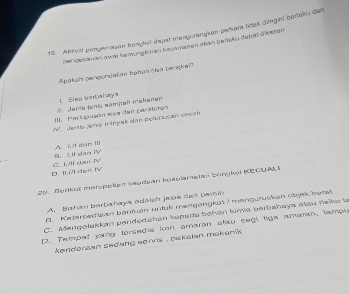 Aktiviti pengemasan bengkel dapat mengurangkan perkara tidak diingini berlaku dan
pengesanan awal kemungkinan kecemasan akan berlaku dapat dikesan
Apakah pengendalian bahan sisa bengkel?
I. Sisa berbahaya
II. Jenis-jenis sampah makanan
III. Perlupusan sisa dan peraturan
IV. Jenis jenis minyak dan pelupusan cecair
A. I,II dan III
B. I,II dan IV
C. I,III dan IV
D. II,III dan IV
20. Berikut merupakan keadaan keselamatan bengkel KECUALI
A. Bahan berbahaya adalah jelas dan bersih
B. Ketersediaan bantuan untuk mengangkat / menguruskan objek berat
C. Mengelakkan pendedahan kepada bahan kimia berbahaya atau risiko la
D. Tempat yang tersedia kon amaran atau segi tiga amaran, lampu
kenderaan sedang servis , pakaian mekanik