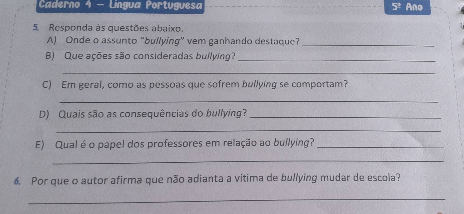 Caderno 4 - Lingua Portuguesa 5^(_ circ) Ano 
5. Responda às questões abaixo. 
A) Onde o assunto “bullying” vem ganhando destaque?_ 
B) Que ações são consideradas bullying?_ 
_ 
C) Em geral, como as pessoas que sofrem bullying se comportam? 
_ 
D) Quais são as consequências do bullying?_ 
_ 
E) Qual é o papel dos professores em relação ao bullying?_ 
_ 
6. Por que o autor afirma que não adianta a vítima de bullying mudar de escola? 
_