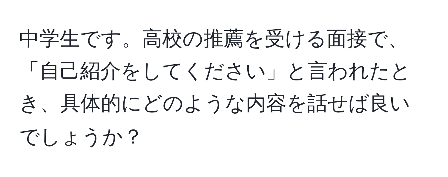 中学生です。高校の推薦を受ける面接で、「自己紹介をしてください」と言われたとき、具体的にどのような内容を話せば良いでしょうか？