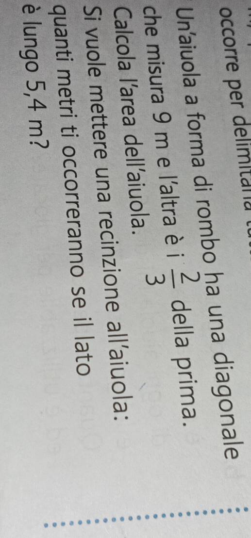 occorre per delimitania 
Un'aiuola a forma di rombo ha una diagonale 
che misura 9 m e l'altra è i  2/3  della prima. 
Calcola l’area dell'aiuola. 
Si vuole mettere una recinzione all'aiuola: 
quanti metri ti occorreranno se il lato 
è lungo 5,4 m?