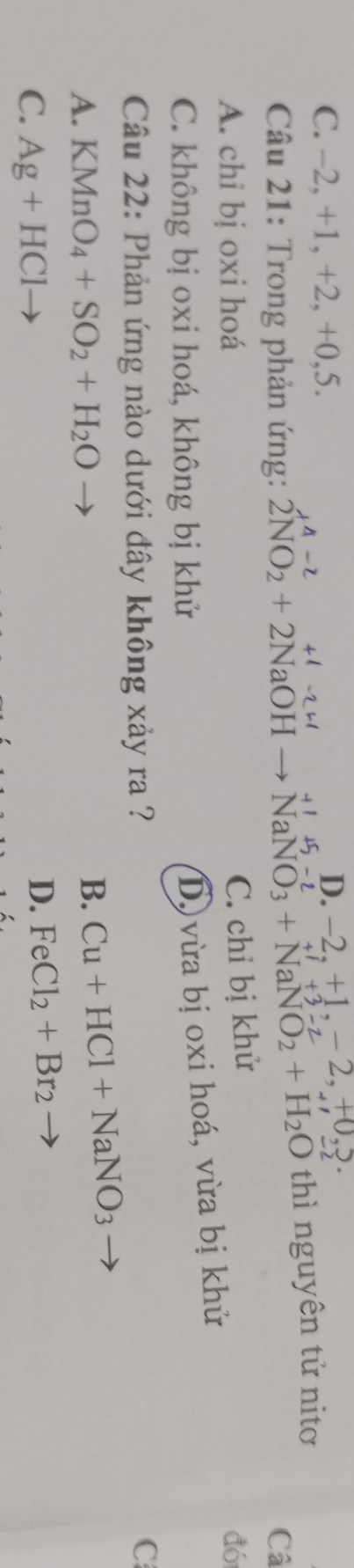 C. -2, +1, +2, +0, 5.
D. −2. +1. - 2, +0,?.
a
* Câu 21: Trong phản ứng: 2NO_2+2NaOHto NaNO_3+NaNO_2+H_2O thì nguyên tử nitơ
Câ
C. chỉ bị khử
A. chỉ bị oxi hoá đó
C. không bị oxi hoá, không bị khử
D) vừa bị oxi hoá, vừa bị khử
Câu 22: Phản ứng nào dưới đây không xảy ra ?
C
A. KMnO_4+SO_2+H_2O
B. Cu+HCl+NaNO_3
C. Ag+HCl
D. FeCl_2+Br_2