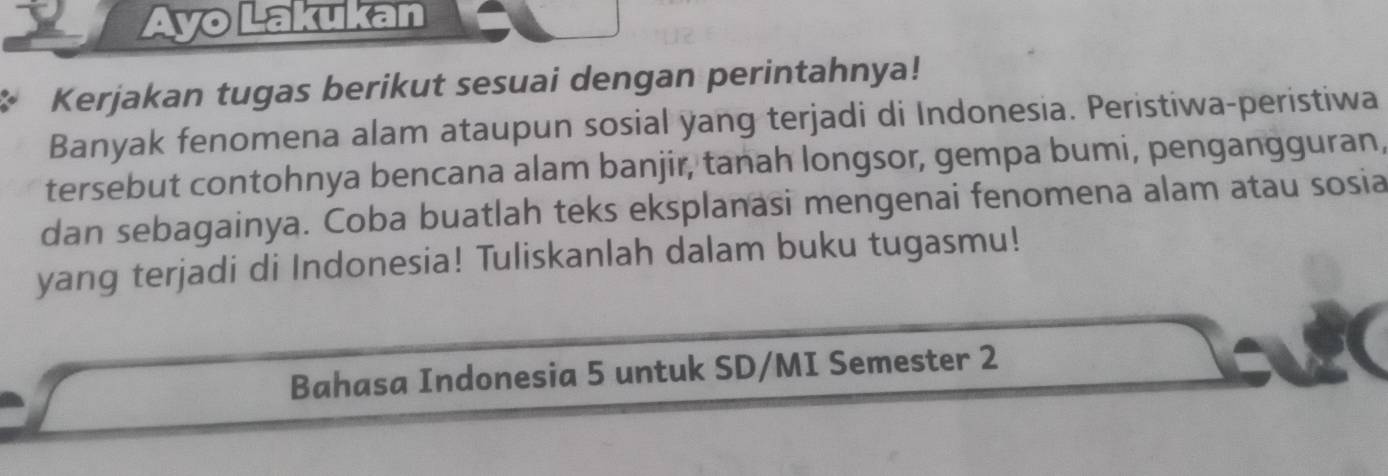 Ayo Lakukan 
Kerjakan tugas berikut sesuai dengan perintahnya! 
Banyak fenomena alam ataupun sosial yang terjadi di Indonesia. Peristiwa-peristiwa 
tersebut contohnya bencana alam banjir, tanah longsor, gempa bumi, pengangguran, 
dan sebagainya. Coba buatlah teks eksplanasi mengenai fenomena alam atau sosia 
yang terjadi di Indonesia! Tuliskanlah dalam buku tugasmu! 
Bahasa Indonesia 5 untuk SD/MI Semester 2