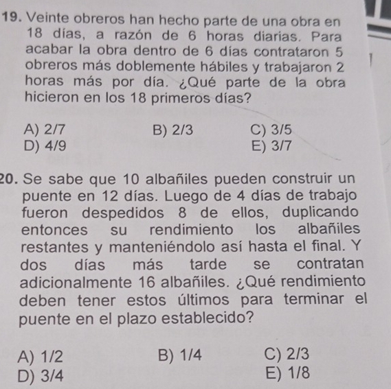 Veinte obreros han hecho parte de una obra en
18 días, a razón de 6 horas diarias. Para
acabar la obra dentro de 6 días contrataron 5
obreros más doblemente hábiles y trabajaron 2
horas más por día. ¿Qué parte de la obra
hicieron en los 18 primeros días?
A) 2/7 B) 2/3 C) 3/5
D) 4/9 E) 3/7
20. Se sabe que 10 albañiles pueden construir un
puente en 12 días. Luego de 4 días de trabajo
fueron despedidos 8 de ellos, duplicando
entonces su rendimiento los albañiles
restantes y manteniéndolo así hasta el final. Y
dos días más tarde se contratan
adicionalmente 16 albañiles. ¿Qué rendimiento
deben tener estos últimos para terminar el
puente en el plazo establecido?
A) 1/2 B) 1/4 C) 2/3
D) 3/4 E) 1/8