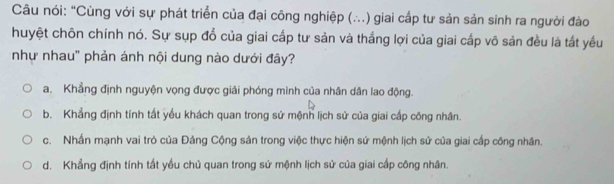 Câu nói: “Cùng với sự phát triển của đại công nghiệp (…..) giai cấp tư sản sản sinh ra người đào
huyệt chôn chính nó. Sự sụp đổ của giai cấp tư sản và thắng lợi của giai cấp vô sản đều là tất yếu
như nhau' phản ánh nội dung nào dưới đây?
a. Khẳng định nguyện vọng được giải phóng mình của nhân dân lao động.
b. Khẳng định tính tất yếu khách quan trong sứ mệnh lịch sử của giai cấp công nhân.
c. Nhấn mạnh vai trò của Đảng Cộng sản trong việc thực hiện sứ mệnh lịch sử của giai cấp công nhân.
d. Khẳng định tính tất yếu chủ quan trong sứ mệnh lịch sử của giai cấp công nhân.