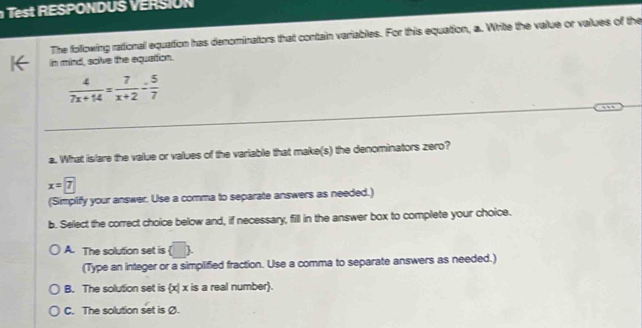 RESPONDUS RSN
The following rational equation has denominators that contain variables. For this equation, a. Write the value or values of the
in mind, solve the equattion.
 4/7x+14 = 7/x+2 = 5/7 
a. What islare the value or values of the variable that make(s) the denominators zero?
x=7
(Simplify your answer. Use a comma to separate answers as needed.)
b. Select the correct choice below and, if necessary, fill in the answer box to complete your choice.
A The solution set is (□ ). 
(Type an integer or a simplified fraction. Use a comma to separate answers as needed.)
B. The solution set is x| x is a real number.
C. The solution set is Ø.