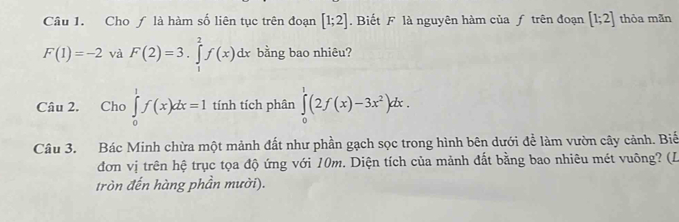 Cho ƒ là hàm số liên tục trên đoạn [1;2]. Biết F là nguyên hàm của ƒ trên đoạn [1;2] thỏa mãn
F(1)=-2 và F(2)=3.∈tlimits _1^(2f(x)dx bằng bao nhiêu? 
Câu 2. Cho ∈tlimits _0^1f(x)dx=1 tính tích phân ∈tlimits _0^1(2f(x)-3x^2))dx. 
Câu 3. Bác Minh chừa một mảnh đất như phần gạch sọc trong hình bên dưới để làm vườn cây cảnh. Biế 
đơn vị trên hệ trục tọa độ ứng với 10m. Diện tích của mảnh đất bằng bao nhiêu mét vuông? (L 
tròn đến hàng phần mười).