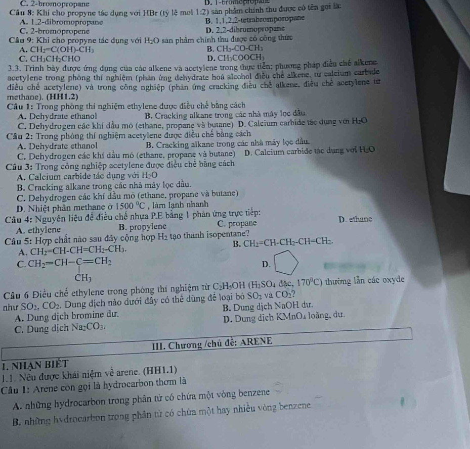 C. 2-bromopropane D. 1-bromopropane
Câu 8: Khí cho propyne tác dụng với HBr (tỷ lệ mol 1:2) 0 sản phẩm chính thu được có tên gọi là:
A. 1.2-dibromopropane B. 1,1,2,2-tetrabromporopane
C. 2-bromopropene D. 2.2-dibromopropane
Câu 9: Khi cho propyne tác dụng với H_2O sân phâm chính thu được có công thức
A. CH_2=C(OH)-CH_3 B. CH_3-CO-CH_3
C. CH_3CH_2CHO D. CH_3COOCH_3
3.3. Trình bày được ứng dụng của các alkene và acetylene trong thực tiển: phương pháp điều chế alkene
acetylene trong phòng thí nghiệm (phản ứng dehydrate hoá alcohol điều chế alkene, từ calcium carbide
điều chế acetylene) và trong công nghiệp (phản ứng cracking điều chế alkene, điều chế acetylene từ
methane). (HH1.2)
Câu 1: Trong phòng thí nghiệm ethylene được điều chế bằng cách
A. Dehydrate ethanol B. Cracking alkane trong các nhà máy lọc dẫu
C. Dehydrogen các khí dầu mỏ (ethane, propane và butane) D. Calcium carbide tác dụng với H_2O
Câu 2: Trong phòng thí nghiệm acetylene được điều chế bằng cách
A. Dehydrate ethanol B. Cracking alkane trong các nhà máy lọc đầu.
C. Dehydrogen các khí dầu mó (ethane, propane và butane)  D. Calcium carbide tác dụng với H₂O
Cầu 3: Trong công nghiệp acetylene được điều chế bằng cách
A. Calcium carbide tác dụng với H_2O
B. Cracking alkane trong các nhà máy lọc dầu.
C. Dehydrogen các khí dầu mỏ (ethane. propane và butane)
D. Nhiệt phân methane ở 1500°C , làm lạnh nhanh
Câu 4: Nguyên liệu để điều chế nhựa P.E bằng 1 phản ứng trực tiếp:
D. ethane
A. ethylene B. propylene C. propane
Câu 5: Hợp chất nào sau đây cộng hợp H_2 tạo thanh isopentane?
A. CH_2=CH-CH=CH_2-CH_3. B. CH_2=CH-CH_2-CH=CH_2.
C. CH_2=CH-C=CH_2 D.
CH_3
Câu 6 Điều chế ethylene trong phóng thí nghiệm từ C_2H_5OH (H_2SO_4dac,170^0C) thường lẫn các oxyde
như SO_2.CO_2. Dung dịch nảo dưới đây có thể dùng để loại bó SO_2 và CO_2
A. Dung djch bromine dư. B. Dung dịch NaOH dư.
C. Dung dịch Na_2CO_3. D. Dung dịch KMnO4 loằng, dư.
IIII. Chương /chủ đề: ARENE
1. nhạn biết
N h. Nều được khái niệm về arene. (HH1.1)
Câu 1: Arene con gọi là hydrocarbon thơm là
A. những hydrocarbon trong phân tử có chứa một vòng benzene
B. những hydrocarbon trong phân từ có chứa một hay nhiều vòng benzene